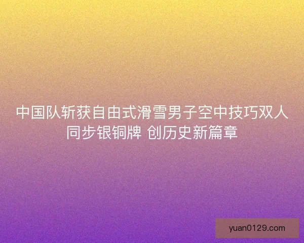 中国队斩获自由式滑雪男子空中技巧双人同步银铜牌 创历史新篇章