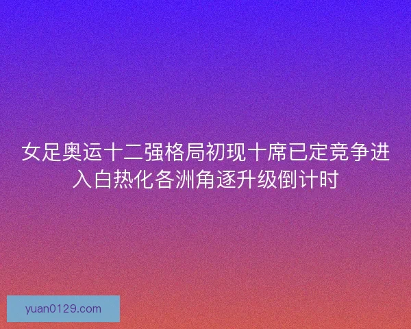 女足奥运十二强格局初现十席已定竞争进入白热化各洲角逐升级倒计时