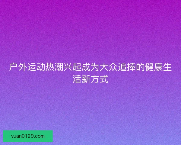 户外运动热潮兴起成为大众追捧的健康生活新方式