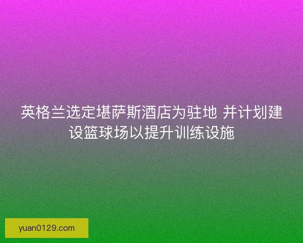 英格兰选定堪萨斯酒店为驻地 并计划建设篮球场以提升训练设施