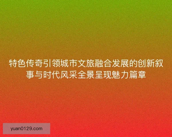 特色传奇引领城市文旅融合发展的创新叙事与时代风采全景呈现魅力篇章