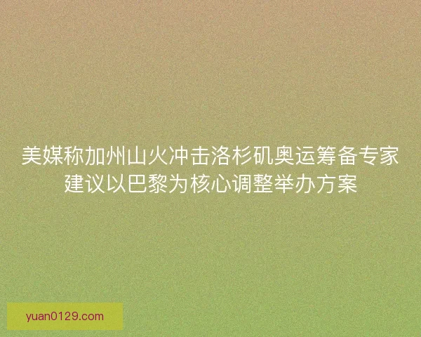 美媒称加州山火冲击洛杉矶奥运筹备专家建议以巴黎为核心调整举办方案