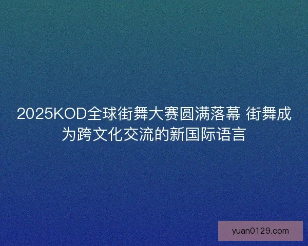 2025KOD全球街舞大赛圆满落幕 街舞成为跨文化交流的新国际语言