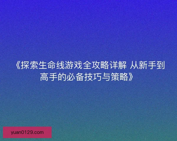 《探索生命线游戏全攻略详解 从新手到高手的必备技巧与策略》
