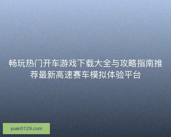 畅玩热门开车游戏下载大全与攻略指南推荐最新高速赛车模拟体验平台