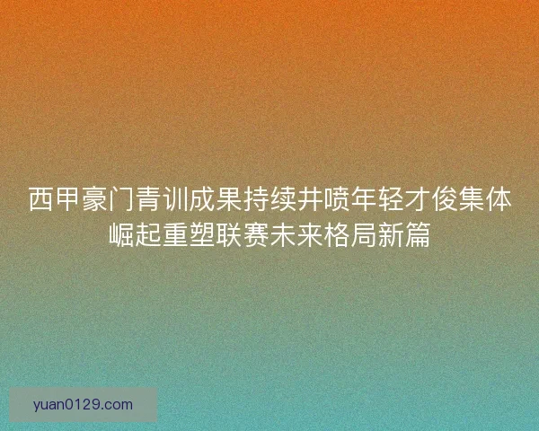 西甲豪门青训成果持续井喷年轻才俊集体崛起重塑联赛未来格局新篇
