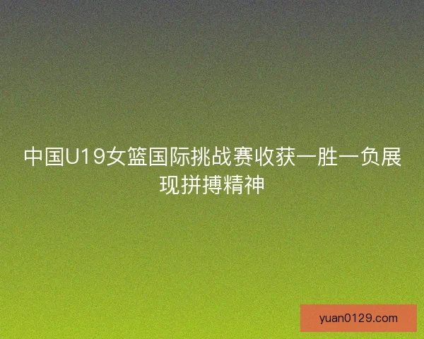 中国U19女篮国际挑战赛收获一胜一负展现拼搏精神