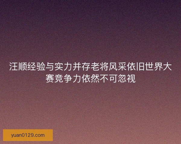 汪顺经验与实力并存老将风采依旧世界大赛竞争力依然不可忽视 汪顺经验与实力并存老将风采依旧世界大赛竞争力依然不可忽视