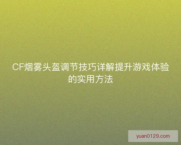 CF烟雾头盔调节技巧详解提升游戏体验的实用方法 CF烟雾头盔调节技巧详解提升游戏体验的实用方法