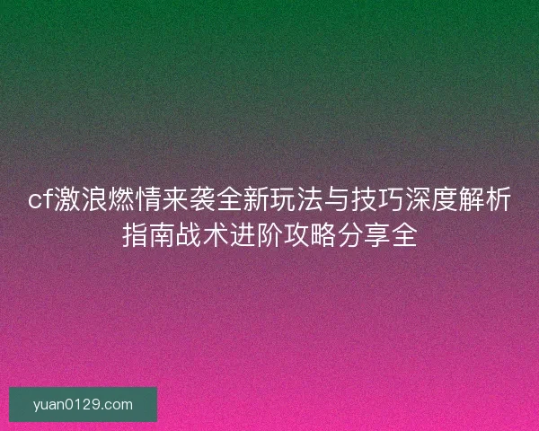 cf激浪燃情来袭全新玩法与技巧深度解析指南战术进阶攻略分享全