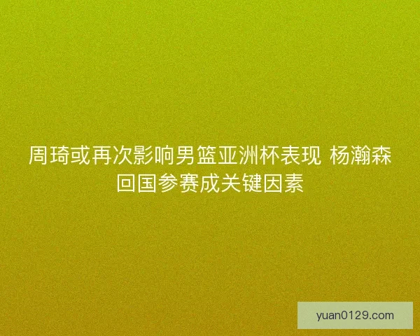 周琦或再次影响男篮亚洲杯表现 杨瀚森回国参赛成关键因素