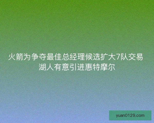 火箭为争夺最佳总经理候选扩大7队交易 湖人有意引进惠特摩尔